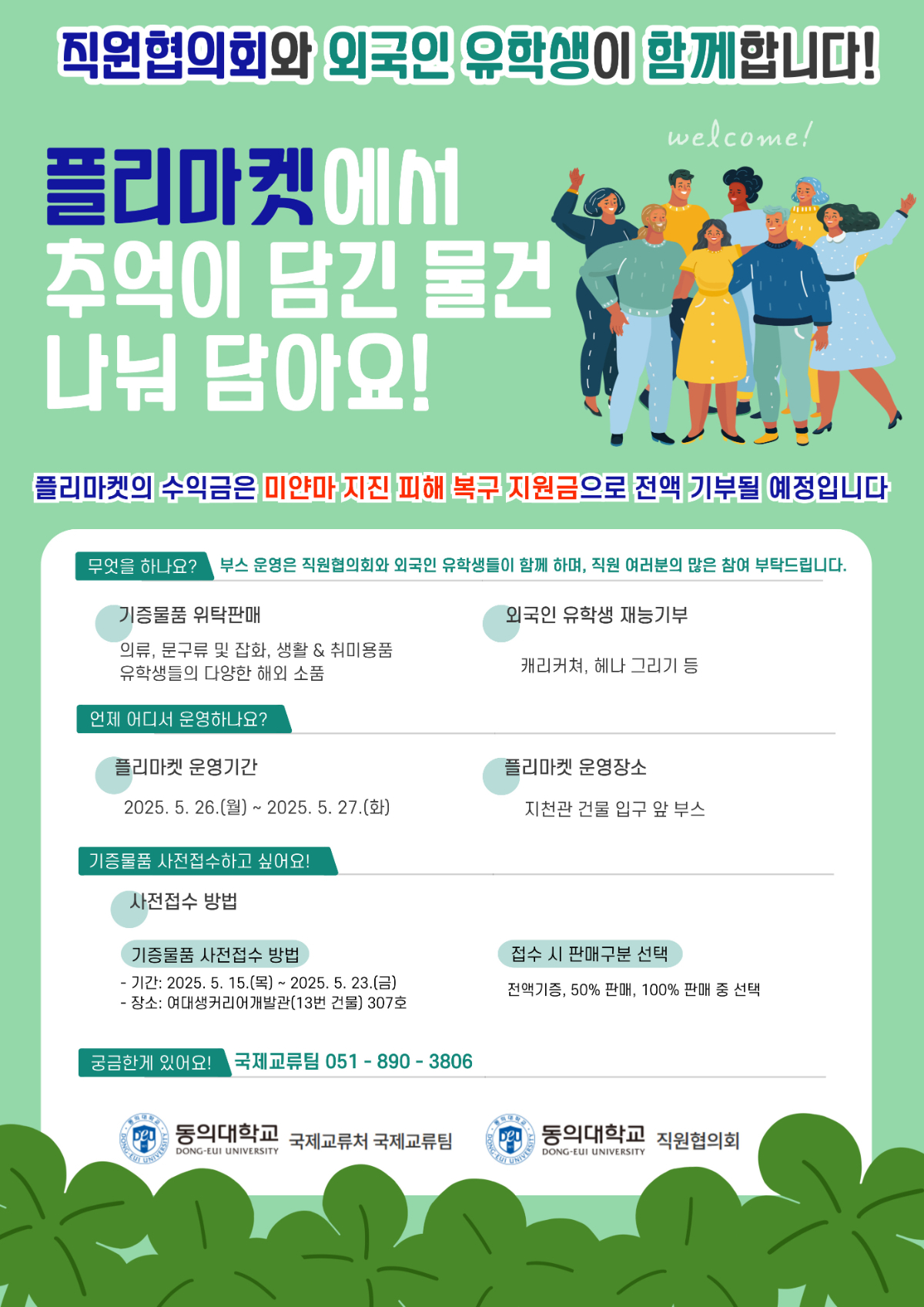 직원협의회와 외국인 유학생이 함께합니다! 플리마켓에서 추억이 담긴 물건 나눠 담아요! / 플리마켓의 수익금은 미얀마 지진 피해 복구 지원금으로 전액 기부될 예정입니다/ 무엇을 하나요? 부스 운영은 직원협의회와 외국인 유학생들이 함께 하며, 직원 여러분의 많은 참여 부탁드립니다. / 기증물품 위탁 판매: 의류, 문구류 및 잡화, 생활&취미용품 유학생들의 다양한 해외 소품 / 외국인 유학생 재능기부: 캐리커쳐, 헤나 그리기 등 / 언제 어디서 운영하나요? / 플리마켓 운영기간: 2025.5.26.(월) ~ 2025.5.27.(화) / 플리마켓 운영장소: 지천관 건물 입구 앞 부스 / 기증물품 사전접수하고 싶어요! / 사전접수 방법 / 기증물품 사전접수 방법 / -기간: 2025.5.16.(목) ~ 2025.5.23.(금) / - 장소: 여대생커리어개발관(13번 건물) 307호 / 접수 시 판매구분 선택: 전액기증, 50% 판매, 100% 판매 중 선택 / 궁금한게 있어요! : 국제교류팀 051-890-3806 / 동의대학교 국제교류처 국제교류팀 / 동의대학교 직원협의회